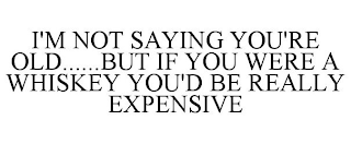 I'M NOT SAYING YOU'RE OLD......BUT IF YOU WERE A WHISKEY YOU'D BE REALLY EXPENSIVE