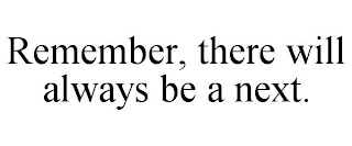 REMEMBER, THERE WILL ALWAYS BE A NEXT.