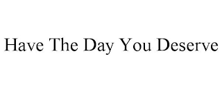 HAVE THE DAY YOU DESERVE