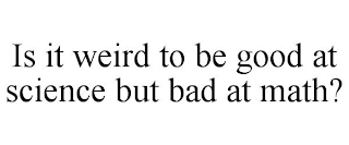 IS IT WEIRD TO BE GOOD AT SCIENCE BUT BAD AT MATH?