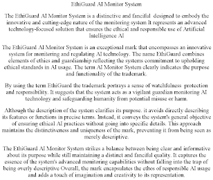 ETHIGUARD AI MONITOR SYSTEM THE ETHIGUARD AI MONITOR SYSTEM IS A DISTINCTIVE AND FANCIFUL DESIGNED TO EMBODY THE INNOVATIVE AND CUTTING-EDGE NATURE OF THE MONITORING SYSTEM IT REPRESENTS AN ADVANCED TECHNOLOGY-FOCUSED SOLUTION THAT ENSURES THE ETHICAL AND RESPONSIBLE USE OF ARTIFICIAL INTELLIGENCE AI THE ETHIGUARD AI MONITOR SYSTEM IS AN EXCEPTIONAL MARK THAT ENCOMPASSES AN INNOVATIVE SYSTEM FOR MONITORING AND REGULATING AI TECHNOLOGY. THE NAME ETHIGUARD COMBINES ELEMENTS OF ETHICS AND GUARDIANSHIP REFLECTING THE SYSTEMS COMMITMENT TO UPHOLDING ETHICAL STANDARDS IN AI USAGE. THE TERM AI MONITOR SYSTEM CLEARLY INDICATES THE PURPOSE AND FUNCTIONALITY OF THE TRADEMARK. BY USING THE TERM ETHIGUARD THE TRADEMARK PORTRAYS A SENSE OF WATCHFULNESS PROTECTION AND RESPONSIBILITY. IT SUGGESTS THAT THE SYSTEM ACTS AS A VIGILANT GUARDIAN MONITORING AI TECHNOLOGY AND SAFEGUARDING HUMANITY FROM POTENTIAL MISUSE OR HARM. ALTHOUGH THE DESCRIPTION OF THE SYSTEM CLARIFIES ITS PURPOSE. IT AVOIDS DIRECTLY DESCRIBING ITS FEATURES OR FUNCTIONS IN PRECISE TERMS. INSTEAD, IT CONVEYS THE SYSTEM'S GENERAL OBJECTIVE OF ENSURING ETHICAL AI PRACTICES WITHOUT GOING INTO SPECIFIC DETAILS. THIS APPROACH MAINTAINS THE DISTINCTIVENESS AND UNIQUENESS OF THE MARK, PREVENTING IT FROM BEING SEEN AS MERELY DESCRIPTIVE. THE ETHIGUARD AI MONITOR SYSTEM STRIKES A BALANCE BETWEEN BEING CLEAR AND INFORMATIVE ABOUT ITS PURPOSE WHILE STILL MAINTAINING A DISTINCT AND FANCIFUL QUALITY. IT CAPTURES THE ESSENCE OF THE SYSTEM'S ADVANCED MONITORING CAPABILITIES WITHOUT FALLING INTO THE TRAP OF BEING OVERLY DESCRIPTIVE OVERALL, THE MARK ENCAPSULATES THE ETHOS OF RESPONSIBLE AI USAGE AND ADDS A TOUCH OF IMAGINATION AND CREATIVITY TO ITS REPRESENTATION.