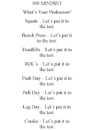 300 MINDSET WHAT'S YOUR PROFESSION? SQUATS - LET'S PUT IT TO THE TEST. BENCH PRESS - LET'S PUT IT TO THE TEST. DEADLIFTS - LET'S PUT IT TO THE TEST. RDL'S - LET'S PUT IT TO THE TEST. PUSH DAY - LET'S PUT IT TO THE TEST. PULL DAY - LET'S PUT IT TO THE TEST. LEG DAY - LET'S PUT IT TO THE TEST. CARDIO - LET'S PUT IT TO THE TEST.