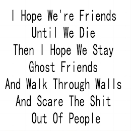 I HOPE WE'RE FRIENDS UNTIL WE DIE THEN I HOPE WE STAY GHOST FRIENDS AND WALK THROUGH WALLS AND SCARE THE SHIT OUT OF PEOPLE