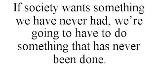 IF SOCIETY WANTS SOMETHING WE HAVE NEVER HAD, WE'RE GOING TO HAVE TO DO SOMETHING THAT HAS NEVER BEEN DONE.