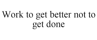 WORK TO GET BETTER NOT TO GET DONE