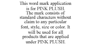 THIS WORD MARK APPLICATION IS FOR PINK PLUSH. THE MARK CONSISTS OF STANDARD CHARACTERS WITHOUT CLAIM TO ANY PARTICULAR FONT, STYLE, SIZE OR COLOR. IT WILL BE USED FOR ALL PRODUCTS THAT ARE APPLIED UNDER PINK PLUSH.