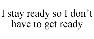 I STAY READY SO I DON'T HAVE TO GET READY