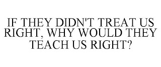 IF THEY DIDN'T TREAT US RIGHT, WHY WOULD THEY TEACH US RIGHT?