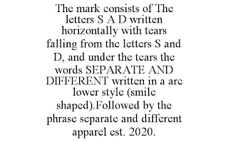 THE MARK CONSISTS OF THE LETTERS S A D WRITTEN HORIZONTALLY WITH TEARS FALLING FROM THE LETTERS S AND D, AND UNDER THE TEARS THE WORDS SEPARATE AND DIFFERENT WRITTEN IN A ARC LOWER STYLE (SMILE SHAPED).FOLLOWED BY THE PHRASE SEPARATE AND DIFFERENT APPAREL EST. 2020.