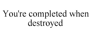 YOU'RE COMPLETED WHEN DESTROYED