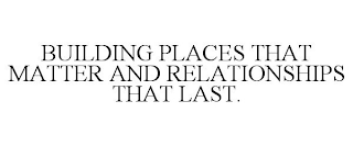 BUILDING PLACES THAT MATTER AND RELATIONSHIPS THAT LAST.