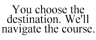 YOU CHOOSE THE DESTINATION. WE'LL NAVIGATE THE COURSE.