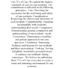 OUR 7CS OF CARE WE UPHOLD THE HIGHEST STANDARDS OF CARE FOR OUR RESIDENTS. OUR COMMITMENT IS REFLECTED IN THE FOLLOWING PRINCIPLES: CARE: PROVIDING THE NECESSITIES FOR THE WELL-BEING AND SAFETY OF OUR RESIDENTS. CONSIDERATION: RESPECTING THE CHOICES AND AUTONOMY OF EACH RESIDENT. COMPANIONSHIP: ENGAGING MEANINGFULLY WITH RESIDENTS, UNDERSTANDING THEIR NEEDS. COMPASSION: DEMONSTRATING GENUINE COMPASSION AND UNDERSTANDING OF OUR RESIDENTS' NEEDS. CONSISTENCY: MAINTAINING A STEADFAST AND PATIENT APPROACH IN OUR CARE PRACTICES. CLEANLINESS: SUSTAINING FRESHNESS AND HYGIENE FOR OUR RESIDENTS AND THEIR ENVIRONMENT. COOKING: SERVING DELIGHTFUL, BEAUTIFULLY PRESENTED MEALS TO ENHANCE OUR RESIDENTS' DINING EXPERIENCE. WE BELIEVE IN EMBODYING THESE 7 CS OF CARE EVERY DAY TO CREATE A WARM AND NURTURING ENVIRONMENT FOR OUR RESIDENTS.