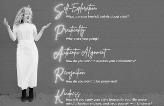 SPARK SELF-REFLECTION: WHAT ARE YOUR IMPLICIT BELIEFS ABOUT STYLE? PRACTICALITY: WHERE ARE YOU GOING? AUTHENTIC ALIGNMENT: HOW DO YOU WANT TO EXPRESS YOUR INDIVIDUALITY? RECOGNITION: HOW DO YOU WANT TO BE PERCEIVED? KINDNESS: HOW WILL YOU CARRY YOUR STYLE FORWARD IN YOUR LIFE, MAKE MINDFUL FASHION CHOICES, AND TREAT YOURSELF WITH KINDNESS?