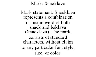 MARK: SNACKLAVA MARK STATEMENT: SNACKLAVA REPRESENTS A COMBINATION OR FUSION WORD OF BOTH SNACK AND BAKLAVA (SNACKLAVA). THE MARK CONSISTS OF STANDARD CHARACTERS, WITHOUT CLAIM TO ANY PARTICULAR FONT STYLE, SIZE, OR COLOR.