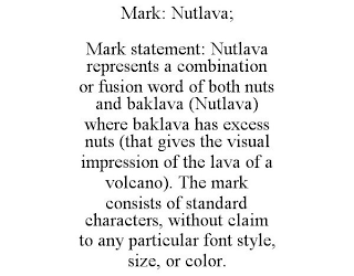 MARK: NUTLAVA; MARK STATEMENT: NUTLAVA REPRESENTS A COMBINATION OR FUSION WORD OF BOTH NUTS AND BAKLAVA (NUTLAVA) WHERE BAKLAVA HAS EXCESS NUTS (THAT GIVES THE VISUAL IMPRESSION OF THE LAVA OF A VOLCANO). THE MARK CONSISTS OF STANDARD CHARACTERS, WITHOUT CLAIM TO ANY PARTICULAR FONT STYLE, SIZE, OR COLOR.