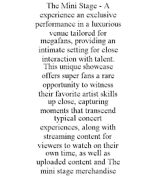 THE MINI STAGE - A EXPERIENCE AN EXCLUSIVE PERFORMANCE IN A LUXURIOUS VENUE TAILORED FOR MEGAFANS, PROVIDING AN INTIMATE SETTING FOR CLOSE INTERACTION WITH TALENT. THIS UNIQUE SHOWCASE OFFERS SUPER FANS A RARE OPPORTUNITY TO WITNESS THEIR FAVORITE ARTIST SKILLS UP CLOSE, CAPTURING MOMENTS THAT TRANSCEND TYPICAL CONCERT EXPERIENCES, ALONG WITH STREAMING CONTENT FOR VIEWERS TO WATCH ON THEIR OWN TIME, AS WELL AS UPLOADED CONTENT AND THE MINI STAGE MERCHANDISE