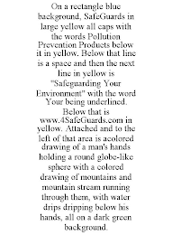 ON A RECTANGLE BLUE BACKGROUND, SAFEGUARDS IN LARGE YELLOW ALL CAPS WITH THE WORDS POLLUTION PREVENTION PRODUCTS BELOW IT IN YELLOW. BELOW THAT LINE IS A SPACE AND THEN THE NEXT LINE IN YELLOW IS "SAFEGUARDING YOUR ENVIRONMENT" WITH THE WORD YOUR BEING UNDERLINED. BELOW THAT IS WWW.4SAFEGUARDS.COM IN YELLOW. ATTACHED AND TO THE LEFT OF THAT AREA IS ACOLORED DRAWING OF A MAN'S HANDS HOLDING A ROUND GLOBE-LIKE SPHERE WITH A COLORED DRAWING OF MOUNTAINS AND MOUNTAIN STREAM RUNNING THROUGH THEM, WITH WATER DRIPS DRIPPING BELOW HIS HANDS, ALL ON A DARK GREEN BACKGROUND.