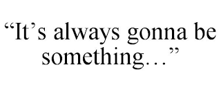 "IT'S ALWAYS GONNA BE SOMETHING..."