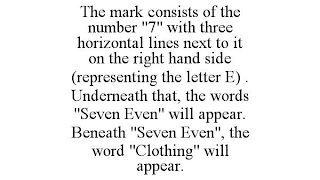 THE MARK CONSISTS OF THE NUMBER "7" WITH THREE HORIZONTAL LINES NEXT TO IT ON THE RIGHT HAND SIDE (REPRESENTING THE LETTER E) . UNDERNEATH THAT, THE WORDS "SEVEN EVEN" WILL APPEAR. BENEATH "SEVEN EVEN", THE WORD "CLOTHING" WILL APPEAR.