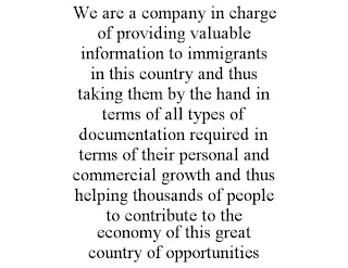 WE ARE A COMPANY IN CHARGE OF PROVIDING VALUABLE INFORMATION TO IMMIGRANTS IN THIS COUNTRY AND THUS TAKING THEM BY THE HAND IN TERMS OF ALL TYPES OF DOCUMENTATION REQUIRED IN TERMS OF THEIR PERSONAL AND COMMERCIAL GROWTH AND THUS HELPING THOUSANDS OF PEOPLE TO CONTRIBUTE TO THE ECONOMY OF THIS GREAT COUNTRY OF OPPORTUNITIES