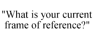 "WHAT IS YOUR CURRENT FRAME OF REFERENCE?"