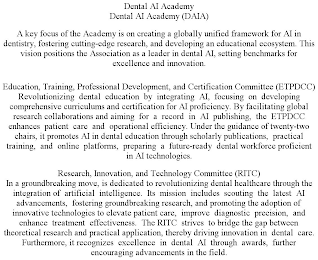DENTAL AI ACADEMY DENTAL AI ACADEMY (DAIA) A KEY FOCUS OF THE ACADEMY IS ON CREATING A GLOBALLY UNIFIED FRAMEWORK FOR AI IN DENTISTRY, FOSTERING CUTTING-EDGE RESEARCH, AND DEVELOPING AN EDUCATIONAL ECOSYSTEM. THIS VISION POSITIONS THE ASSOCIATION AS A LEADER IN DENTAL AI, SETTING BENCHMARKS FOR EXCELLENCE AND INNOVATION. EDUCATION, TRAINING, PROFESSIONAL DEVELOPMENT, AND CERTIFICATION COMMITTEE (ETPDCC) REVOLUTIONIZING DENTAL EDUCATION BY INTEGRATING AI, FOCUSING ON DEVELOPING COMPREHENSIVE CURRICULUMS AND CERTIFICATION FOR AI PROFICIENCY. BY FACILITATING GLOBAL RESEARCH COLLABORATIONS AND AIMING FOR A RECORD IN AI PUBLISHING, THE ETPDCC ENHANCES PATIENT CARE AND OPERATIONAL EFFICIENCY. UNDER THE GUIDANCE OF TWENTY-TWO CHAIRS, IT PROMOTES AI IN DENTAL EDUCATION THROUGH SCHOLARLY PUBLICATIONS, PRACTICAL TRAINING, AND ONLINE PLATFORMS, PREPARING A FUTURE-READY DENTAL WORKFORCE PROFICIENT IN AI TECHNOLOGIES. RESEARCH, INNOVATION, AND TECHNOLOGY COMMITTEE (RITC) IN A GROUNDBREAKING MOVE, IS DEDICATED TO REVOLUTIONIZING DENTAL HEALTHCARE THROUGH THE INTEGRATION OF ARTIFICIAL INTELLIGENCE. ITS MISSION INCLUDES SCOUTING THE LATEST AI ADVANCEMENTS, FOSTERING GROUNDBREAKING RESEARCH, AND PROMOTING THE ADOPTION OF INNOVATIVE TECHNOLOGIES TO ELEVATE PATIENT CARE, IMPROVE DIAGNOSTIC PRECISION, AND ENHANCE TREATMENT EFFECTIVENESS. THE RITC STRIVES TO BRIDGE THE GAP BETWEEN THEORETICAL RESEARCH AND PRACTICAL APPLICATION, THEREBY DRIVING INNOVATION IN DENTAL CARE. FURTHERMORE, IT RECOGNIZES EXCELLENCE IN DENTAL AI THROUGH AWARDS, FURTHER ENCOURAGING ADVANCEMENTS IN THE FIELD.