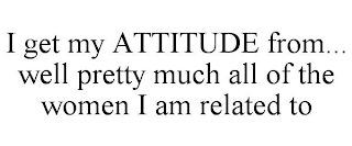 I GET MY ATTITUDE FROM... WELL PRETTY MUCH ALL OF THE WOMEN I AM RELATED TO