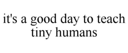 IT'S A GOOD DAY TO TEACH TINY HUMANS