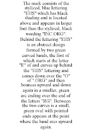 THE MARK CONSISTS OF THE STYLIZED, BLUE LETTERING "EHS" WHICH HAS BLACK SHADING AND IS LOCATED ABOVE AND APPEARS IN LARGER FONT THAN THE STYLIZED, BLACK WORDING "INC.ORG". BEHIND THE LETTERING "EHS" IS AN ABSTRACT DESIGN FORMED BY TWO GREEN CURVED BANDS, THE FIRST OF WHICH STARTS AT THE LETTER "E" OF AND CURVES UP BEHIND THE "EHS" LETTERING AND COMES DOWN OVER THE "O" OF ".ORG" AND THEN BOUNCES UPWARD AND DOWN AGAIN IN A SMALLER, GREEN ARC ENDING OVER THE END OF THE LETTERS "RG". BETWEEN THE TWO CURVES IS A SMALL, GREEN OVAL WITH POINTED ENDS APPEARS AT THE POINT WHERE THE BAND ARCS UPWARD AGAIN.