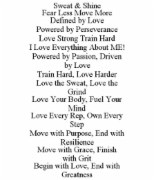 SWEAT & SHINE FEAR LESS MOVE MORE DEFINED BY LOVE POWERED BY PERSEVERANCE LOVE STRONG TRAIN HARD I LOVE EVERYTHING ABOUT ME! POWERED BY PASSION, DRIVEN BY LOVE TRAIN HARD, LOVE HARDER LOVE THE SWEAT, LOVE THE GRIND LOVE YOUR BODY, FUEL YOUR MIND LOVE EVERY REP, OWN EVERY STEP MOVE WITH PURPOSE, END WITH RESILIENCE MOVE WITH GRACE, FINISH WITH GRIT BEGIN WITH LOVE, END WITH GREATNESS