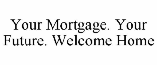 YOUR MORTGAGE. YOUR FUTURE. WELCOME HOME
