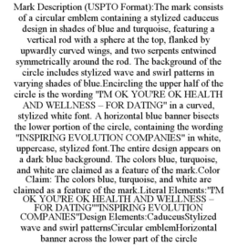 MARK DESCRIPTION (USPTO FORMAT):THE MARK CONSISTS OF A CIRCULAR EMBLEM CONTAINING A STYLIZED CADUCEUS DESIGN IN SHADES OF BLUE AND TURQUOISE, FEATURING A VERTICAL ROD WITH A SPHERE AT THE TOP, FLANKED BY UPWARDLY CURVED WINGS, AND TWO SERPENTS ENTWINED SYMMETRICALLY AROUND THE ROD. THE BACKGROUND OF THE CIRCLE INCLUDES STYLIZED WAVE AND SWIRL PATTERNS IN VARYING SHADES OF BLUE.ENCIRCLING THE UPPER HALF OF THE CIRCLE IS THE WORDING "I'M OK YOU'RE OK HEALTH AND WELLNESS – FOR DATING" IN A CURVED, STYLIZED WHITE FONT. A HORIZONTAL BLUE BANNER BISECTS THE LOWER PORTION OF THE CIRCLE, CONTAINING THE WORDING "INSPIRING EVOLUTION COMPANIES" IN WHITE, UPPERCASE, STYLIZED FONT.THE ENTIRE DESIGN APPEARS ON A DARK BLUE BACKGROUND. THE COLORS BLUE, TURQUOISE, AND WHITE ARE CLAIMED AS A FEATURE OF THE MARK.COLOR CLAIM: THE COLORS BLUE, TURQUOISE, AND WHITE ARE CLAIMED AS A FEATURE OF THE MARK.LITERAL ELEMENTS:"I'M OK YOU'RE OK HEALTH AND WELLNESS – FOR DATING""INSPIRING EVOLUTION COMPANIES"DESIGN ELEMENTS:CADUCEUSSTYLIZED WAVE AND SWIRL PATTERNSCIRCULAR EMBLEMHORIZONTAL BANNER ACROSS THE LOWER PART OF THE CIRCLE