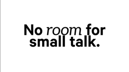 NO ROOM FOR SMALL TALK.