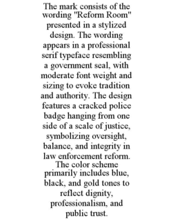 THE MARK CONSISTS OF THE WORDING "REFORM ROOM" PRESENTED IN A STYLIZED DESIGN. THE WORDING APPEARS IN A PROFESSIONAL SERIF TYPEFACE RESEMBLING A GOVERNMENT SEAL, WITH MODERATE FONT WEIGHT AND SIZING TO EVOKE TRADITION AND AUTHORITY. THE DESIGN FEATURES A CRACKED POLICE BADGE HANGING FROM ONE SIDE OF A SCALE OF JUSTICE, SYMBOLIZING OVERSIGHT, BALANCE, AND INTEGRITY IN LAW ENFORCEMENT REFORM. THE COLOR SCHEME PRIMARILY INCLUDES BLUE, BLACK, AND GOLD TONES TO REFLECT DIGNITY, PROFESSIONALISM, AND PUBLIC TRUST.