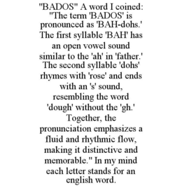 "BADOS" A WORD I COINED: "THE TERM 'BADOS' IS PRONOUNCED AS 'BAH-DOHS.' THE FIRST SYLLABLE 'BAH' HAS AN OPEN VOWEL SOUND SIMILAR TO THE 'AH' IN 'FATHER.' THE SECOND SYLLABLE 'DOHS' RHYMES WITH 'ROSE' AND ENDS WITH AN 'S' SOUND, RESEMBLING THE WORD 'DOUGH' WITHOUT THE 'GH.' TOGETHER, THE PRONUNCIATION EMPHASIZES A FLUID AND RHYTHMIC FLOW, MAKING IT DISTINCTIVE AND MEMORABLE." IN MY MIND EACH LETTER STANDS FOR AN ENGLISH WORD.