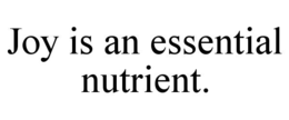 JOY IS AN ESSENTIAL NUTRIENT.