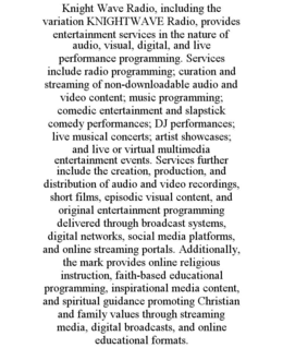 KNIGHT WAVE RADIO, INCLUDING THE VARIATION KNIGHTWAVE RADIO, PROVIDES ENTERTAINMENT SERVICES IN THE NATURE OF AUDIO, VISUAL, DIGITAL, AND LIVE PERFORMANCE PROGRAMMING. SERVICES INCLUDE RADIO PROGRAMMING; CURATION AND STREAMING OF NON-DOWNLOADABLE AUDIO AND VIDEO CONTENT; MUSIC PROGRAMMING; COMEDIC ENTERTAINMENT AND SLAPSTICK COMEDY PERFORMANCES; DJ PERFORMANCES; LIVE MUSICAL CONCERTS; ARTIST SHOWCASES; AND LIVE OR VIRTUAL MULTIMEDIA ENTERTAINMENT EVENTS. SERVICES FURTHER INCLUDE THE CREATION, PRODUCTION, AND DISTRIBUTION OF AUDIO AND VIDEO RECORDINGS, SHORT FILMS, EPISODIC VISUAL CONTENT, AND ORIGINAL ENTERTAINMENT PROGRAMMING DELIVERED THROUGH BROADCAST SYSTEMS, DIGITAL NETWORKS, SOCIAL MEDIA PLATFORMS, AND ONLINE STREAMING PORTALS. ADDITIONALLY, THE MARK PROVIDES ONLINE RELIGIOUS INSTRUCTION, FAITH-BASED EDUCATIONAL PROGRAMMING, INSPIRATIONAL MEDIA CONTENT, AND SPIRITUAL GUIDANCE PROMOTING CHRISTIAN AND FAMILY VALUES THROUGH STREAMING MEDIA, DIGITAL BROADCASTS, AND ONLINE EDUCATIONAL FORMATS.