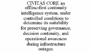 CIVITAS CORE AN OFFLINE-FIRST CONTINUITY INTELLIGENCE SYSTEM, UNDER CONTROLLED CONDITIONS TO DETERMINE ITS SUITABILITY FOR PRESERVING GOVERNANCE, DECISION CONTINUITY, AND OPERATIONAL AWARENESS DURING INFRASTRUCTURE OUTAGES. trademark