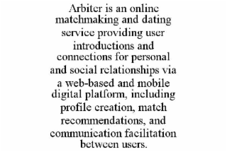 ARBITER IS AN ONLINE MATCHMAKING AND DATING SERVICE PROVIDING USER INTRODUCTIONS AND CONNECTIONS FOR PERSONAL AND SOCIAL RELATIONSHIPS VIA A WEB-BASED AND MOBILE DIGITAL PLATFORM, INCLUDING PROFILE CREATION, MATCH RECOMMENDATIONS, AND COMMUNICATION FACILITATION BETWEEN USERS.