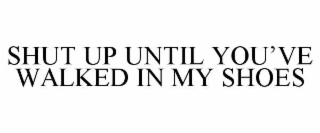 SHUT UP UNTIL YOU’VE WALKED IN MY SHOES