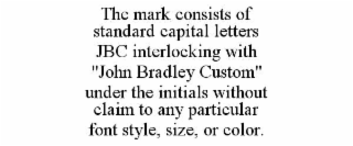 THE MARK CONSISTS OF STANDARD CAPITAL LETTERS JBC INTERLOCKING WITH "JOHN BRADLEY CUSTOM" UNDER THE INITIALS WITHOUT CLAIM TO ANY PARTICULAR FONT STYLE, SIZE, OR COLOR.