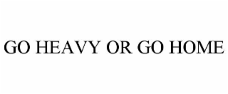 GO HEAVY OR GO HOME