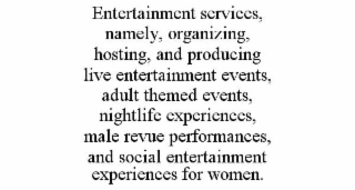 ENTERTAINMENT SERVICES, NAMELY, ORGANIZING, HOSTING, AND PRODUCING LIVE ENTERTAINMENT EVENTS, ADULT THEMED EVENTS, NIGHTLIFE EXPERIENCES, MALE REVUE PERFORMANCES, AND SOCIAL ENTERTAINMENT EXPERIENCES FOR WOMEN.