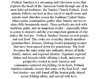 POTLUCK SUNDAYS IS A STREAMING AND TELEVISION SERIES THAT EXPLORES THE HEART OF THE AMERICAN SOUTH THROUGH ONE OF ITS MOST BELOVED TRADITIONS: THE SUNDAY CHURCH POTLUCK. EACH EPISODE FOLLOWS OUR HOST AS THEY TRAVEL TO SMALL TOWNS AND REMOTE RURAL CHURCHES ACROSS THE SOUTHERN UNITED STATES, WHERE ENTIRE COMMUNITIES GATHER AFTER SUNDAY SERVICE TO SHARE FULLY HOMEMADE MEALS. THESE POTLUCKS ARE RICH WITH TRADITION, PRIDE, AND AN UNSPOKEN RIVALRY—ESPECIALLY WHEN IT COMES TO DESSERTS AND THE EVER-IMPORTANT QUESTION OF WHO MAKES THE BEST PIE.  POTLUCK SUNDAYS FOCUSES ON REAL PEOPLE AND REAL FOOD. THE COOKS ARE EVERYDAY CHURCH MEMBERS (GRANDMOTHERS, FARMERS, LIFELONG LOCALS) PREPARING RECIPES THAT HAVE BEEN PASSED DOWN FOR GENERATIONS. THE FOOD BECOMES THE ENTRY POINT INTO AUTHENTIC STORIES OF FAITH, FAMILY, HUMOR, AND REGIONAL IDENTITY. SIGNATURE REGIONAL DISHES AND DESSERTS WHILE OFFERING A FRESH, UNDERSERVED PERSPECTIVE ROOTED IN RURAL AMERICA AND COMMUNITY-CENTERED STORYTELLING.AT ITS HEART, POTLUCK SUNDAYS REMINDS VIEWERS THAT SOME OF THE BEST FOOD—AND BEST STORIES—ARE STILL FOUND OFF THE BEATEN PATH, SHARED ACROSS FOLDING TABLES, AND SERVED WITH LOVE.