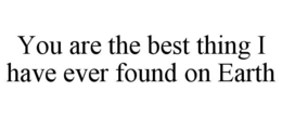 YOU ARE THE BEST THING I HAVE EVER FOUND ON EARTH