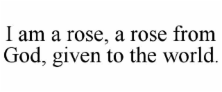 I AM A ROSE, A ROSE FROM GOD, GIVEN TO THE WORLD. trademark