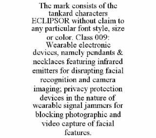 THE MARK CONSISTS OF THE TANKARD CHARACTERS ECLIPSOR WITHOUT CLAIM TO ANY PARTICULAR FONT STYLE, SIZE OR COLOR. CLASS 009: WEARABLE ELECTRONIC DEVICES, NAMELY PENDANTS & NECKLACES FEATURING INFRARED EMITTERS FOR DISRUPTING FACIAL RECOGNITION AND CAMERA IMAGING; PRIVACY PROTECTION DEVICES IN THE NATURE OF WEARABLE SIGNAL JAMMERS FOR BLOCKING PHOTOGRAPHIC AND VIDEO CAPTURE OF FACIAL FEATURES.