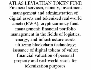 ATLAS LEVIATHAN TOKEN FUND FINANCIAL SERVICES, NAMELY, INVESTMENT MANAGEMENT AND ADMINISTRATION OF DIGITAL ASSETS AND TOKENIZED REAL-WORLD ASSETS (RWA); CRYPTOCURRENCY FUND MANAGEMENT; FINANCIAL PORTFOLIO MANAGEMENT IN THE FIELDS OF LOGISTICS, ENERGY, AND INFRASTRUCTURE ASSETS UTILIZING BLOCKCHAIN TECHNOLOGY; ISSUANCE OF DIGITAL TOKENS OF VALUE; FINANCIAL VALUATION OF PERSONAL PROPERTY AND REAL-WORLD ASSETS FOR TOKENIZATION PURPOSES.