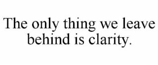 THE ONLY THING WE LEAVE BEHIND IS CLARITY.